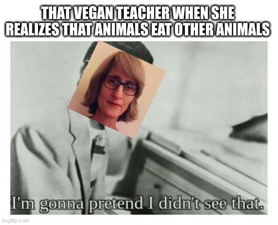 yeah,basically | THAT VEGAN TEACHER WHEN SHE REALIZES THAT ANIMALS EAT OTHER ANIMALS | image tagged in i'm gonna pretend i didn't see that | made w/ Imgflip meme maker