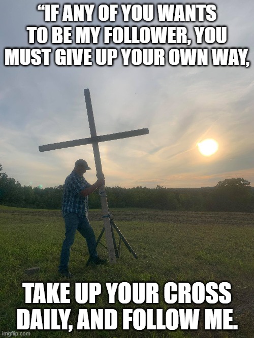 Take up your cross | “IF ANY OF YOU WANTS TO BE MY FOLLOWER, YOU MUST GIVE UP YOUR OWN WAY, TAKE UP YOUR CROSS DAILY, AND FOLLOW ME. | image tagged in god,life | made w/ Imgflip meme maker