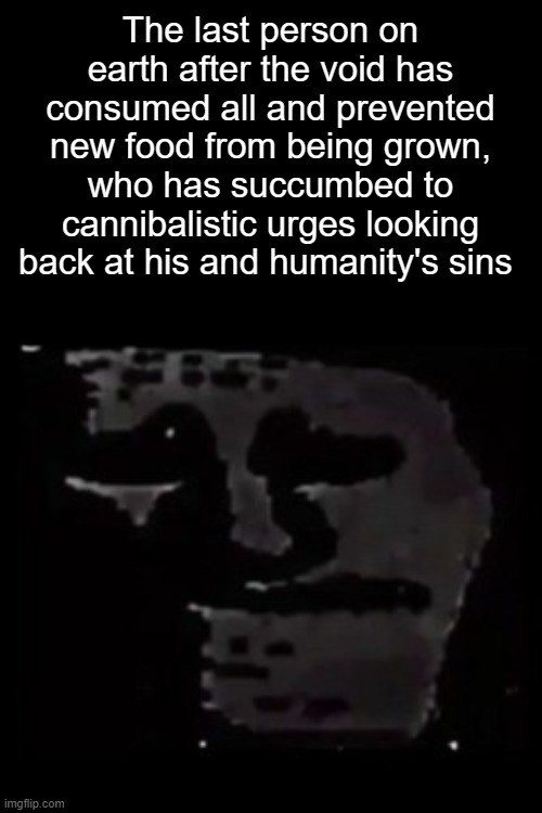 sad trollge | The last person on earth after the void has consumed all and prevented new food from being grown, who has succumbed to cannibalistic urges looking back at his and humanity's sins | image tagged in sad trollge | made w/ Imgflip meme maker