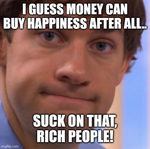 Welp Jim face | I GUESS MONEY CAN BUY HAPPINESS AFTER ALL.. SUCK ON THAT, RICH PEOPLE! | image tagged in welp jim face | made w/ Imgflip meme maker