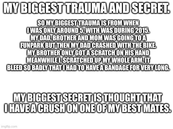 (Mod note: ouch.) | SO MY BIGGEST TRAUMA IS FROM WHEN I WAS ONLY AROUND 5, WITH WAS DURING 2015. MY DAD, BROTHER AND MOM WAS GOING TO A FUNPARK BUT THEN MY DAD CRASHED WITH THE BIKE. MY BROTHER ONLY GOT A SCRATCH ON HIS HAND MEANWHILE I, SCRATCHED UP MY WHOLE ARM. IT BLEED SO BADLY THAT I HAD TO HAVE A BANDAGE FOR VERY LONG. MY BIGGEST TRAUMA AND SECRET. MY BIGGEST SECRET IS THOUGHT THAT I HAVE A CRUSH ON ONE OF MY BEST MATES. | made w/ Imgflip meme maker