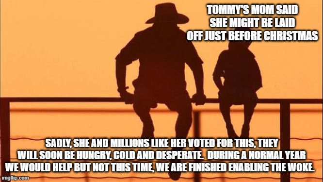 Cowboy wisdom, they voted for this | TOMMY'S MOM SAID SHE MIGHT BE LAID OFF JUST BEFORE CHRISTMAS; SADLY, SHE AND MILLIONS LIKE HER VOTED FOR THIS, THEY WILL SOON BE HUNGRY, COLD AND DESPERATE.  DURING A NORMAL YEAR WE WOULD HELP BUT NOT THIS TIME, WE ARE FINISHED ENABLING THE WOKE. | image tagged in cowboy father and son,they voted for this,cowboy wisdom,go woke go broke,democrat war on america,buh bye | made w/ Imgflip meme maker