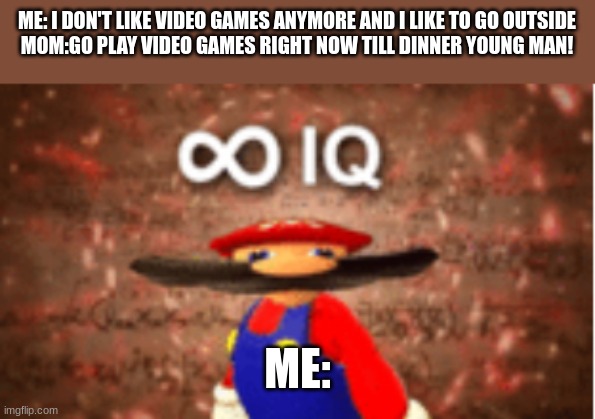 Infinite IQ | ME: I DON'T LIKE VIDEO GAMES ANYMORE AND I LIKE TO GO OUTSIDE
MOM:GO PLAY VIDEO GAMES RIGHT NOW TILL DINNER YOUNG MAN! ME: | image tagged in infinite iq,i am smort | made w/ Imgflip meme maker