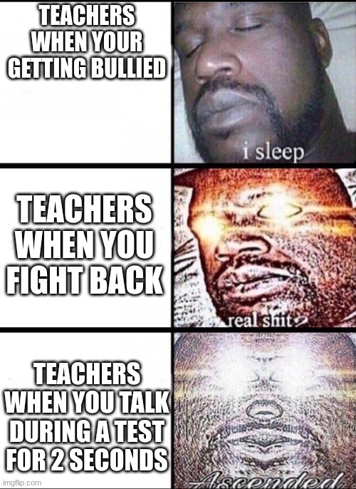 teachers am i right ._. | TEACHERS WHEN YOUR GETTING BULLIED; TEACHERS WHEN YOU FIGHT BACK; TEACHERS WHEN YOU TALK DURING A TEST FOR 2 SECONDS | image tagged in another random tag i decided to put,bored in class | made w/ Imgflip meme maker