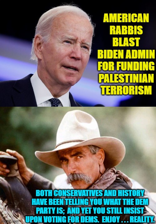 If you WON'T learn from conservatives, then at least learn from history.  Sheesh! | AMERICAN RABBIS BLAST BIDEN ADMIN FOR FUNDING PALESTINIAN TERRORISM; BOTH CONSERVATIVES AND HISTORY HAVE BEEN TELLING YOU WHAT THE DEM PARTY IS;  AND YET YOU STILL INSIST UPON VOTING FOR DEMS.  ENJOY . . . REALITY. | image tagged in yep sheesh | made w/ Imgflip meme maker