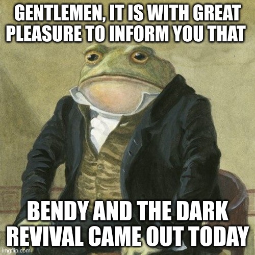 WHOOOOOOOOOOOOOOOOOOOOOOOOOOOOOOOOOOOOOOOOOOOOOOOOOOOOOOOOOOOOOOOOOOOOOOOOOOOOOOO | GENTLEMEN, IT IS WITH GREAT PLEASURE TO INFORM YOU THAT; BENDY AND THE DARK REVIVAL CAME OUT TODAY | image tagged in gentlemen it is with great pleasure to inform you that | made w/ Imgflip meme maker