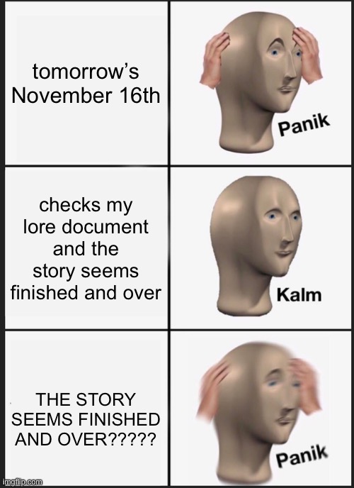 never thought i’d see the day… | tomorrow’s November 16th; checks my lore document and the story seems finished and over; THE STORY SEEMS FINISHED AND OVER????? | image tagged in memes | made w/ Imgflip meme maker