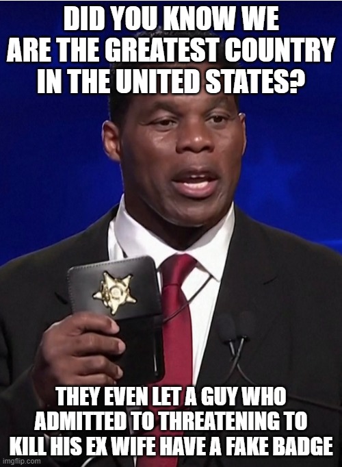 Hershel walker | DID YOU KNOW WE ARE THE GREATEST COUNTRY IN THE UNITED STATES? THEY EVEN LET A GUY WHO ADMITTED TO THREATENING TO KILL HIS EX WIFE HAVE A FAKE BADGE | image tagged in hershel walker | made w/ Imgflip meme maker