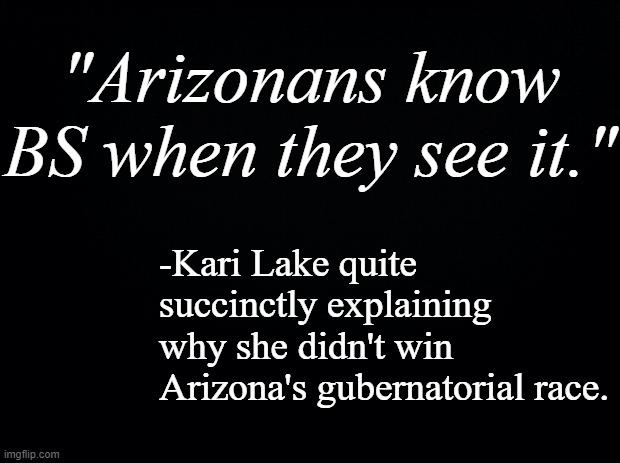 Funny how she insisted she had evidence but ran away every time she was challenged to show it, innit? | "Arizonans know
BS when they see it."; -Kari Lake quite succinctly explaining why she didn't win Arizona's gubernatorial race. | image tagged in black background,kari lake is a liar | made w/ Imgflip meme maker