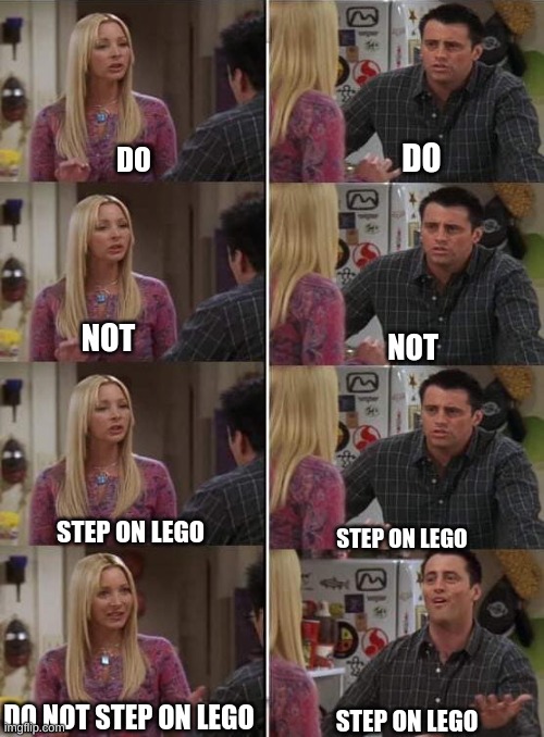 Step Onna lego | DO; DO; NOT; NOT; STEP ON LEGO; STEP ON LEGO; DO NOT STEP ON LEGO; STEP ON LEGO | image tagged in phoebe teaching joey in friends | made w/ Imgflip meme maker