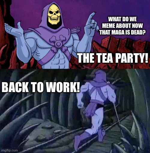 he man skeleton advices | WHAT DO WE MEME ABOUT NOW THAT MAGA IS DEAD? THE TEA PARTY! BACK TO WORK! | image tagged in he man skeleton advices | made w/ Imgflip meme maker