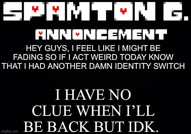 Spamton announcement temp | I HAVE NO CLUE WHEN I’LL BE BACK BUT IDK. HEY GUYS, I FEEL LIKE I MIGHT BE FADING SO IF I ACT WEIRD TODAY KNOW THAT I HAD ANOTHER DAMN IDENTITY SWITCH | image tagged in spamton announcement temp | made w/ Imgflip meme maker