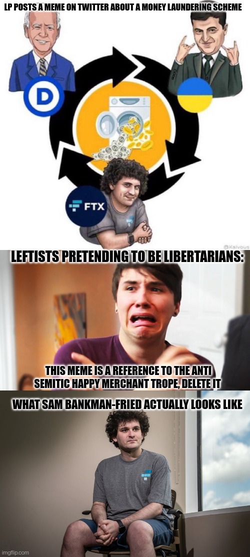 Unhappy SJWs |  LP POSTS A MEME ON TWITTER ABOUT A MONEY LAUNDERING SCHEME; LEFTISTS PRETENDING TO BE LIBERTARIANS:; THIS MEME IS A REFERENCE TO THE ANTI SEMITIC HAPPY MERCHANT TROPE, DELETE IT; WHAT SAM BANKMAN-FRIED ACTUALLY LOOKS LIKE | image tagged in male sjw,angry sjw,sjw triggered,sjws | made w/ Imgflip meme maker