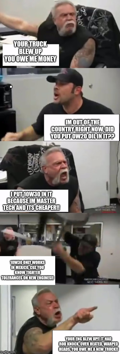 Orange county choppers fight | YOUR TRUCK BLEW UP YOU OWE ME MONEY; IM OUT OF THE COUNTRY RIGHT NOW, DID YOU PUT 0W20 OIL IN IT?? I PUT 10W30 IN IT BECAUSE IM MASTER TECH AND ITS CHEAPER!! 10W30 ONLY WORKS IN MEXICO, CUZ YOU KNOW TIGHTER TOLERANCES ON NEW ENGINES!! YOUR ENG BLEW UP!! IT HAD ROD KNOCK, OVER HEATED, WARPED HEADS, YOU OWE ME A NEW TRUCK!! | image tagged in orange county choppers fight | made w/ Imgflip meme maker