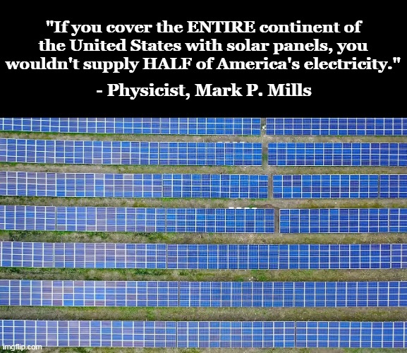 Follow real science, not the fake science cooked up by corrupt, greedy bureaucrats. | "If you cover the ENTIRE continent of the United States with solar panels, you wouldn't supply HALF of America's electricity."; - Physicist, Mark P. Mills | image tagged in solar nonsense,green,lies,government corruption,greed | made w/ Imgflip meme maker