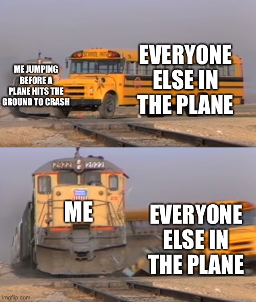 A train hitting a school bus | EVERYONE ELSE IN THE PLANE; ME JUMPING BEFORE A PLANE HITS THE GROUND TO CRASH; ME; EVERYONE ELSE IN THE PLANE | image tagged in a train hitting a school bus | made w/ Imgflip meme maker