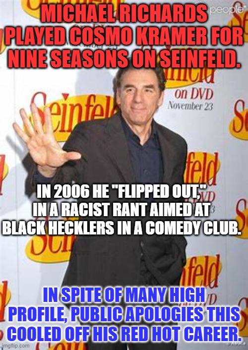 Note to Dave Chappelle--"To each, his own spittle tastes sweet." | MICHAEL RICHARDS PLAYED COSMO KRAMER FOR NINE SEASONS ON SEINFELD. IN 2006 HE "FLIPPED OUT," IN A RACIST RANT AIMED AT BLACK HECKLERS IN A COMEDY CLUB. IN SPITE OF MANY HIGH PROFILE, PUBLIC APOLOGIES THIS COOLED OFF HIS RED HOT CAREER. | image tagged in politics | made w/ Imgflip meme maker