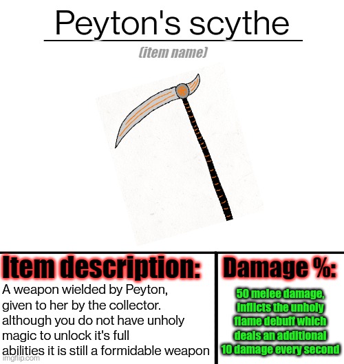 I might make weapons for other bosses at some point | Peyton's scythe; 50 melee damage, inflicts the unholy flame debuff which deals an additional 10 damage every second; A weapon wielded by Peyton, given to her by the collector. although you do not have unholy magic to unlock it's full abilities it is still a formidable weapon | image tagged in item-shop template | made w/ Imgflip meme maker