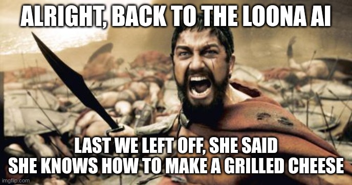 Sparta Leonidas Meme | ALRIGHT, BACK TO THE LOONA AI; LAST WE LEFT OFF, SHE SAID SHE KNOWS HOW TO MAKE A GRILLED CHEESE | image tagged in memes,sparta leonidas | made w/ Imgflip meme maker