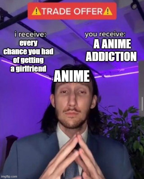 this is true | A ANIME ADDICTION; every chance you had of getting a girlfriend; ANIME | image tagged in i receive you receive | made w/ Imgflip meme maker