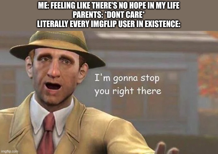 thank you guys, for all that you do. I mean it, thank you. | ME: FEELING LIKE THERE'S NO HOPE IN MY LIFE
PARENTS: *DONT CARE*
LITERALLY EVERY IMGFLIP USER IN EXISTENCE: | image tagged in i'm gonna stop you right there,love you guys,no homo tho | made w/ Imgflip meme maker