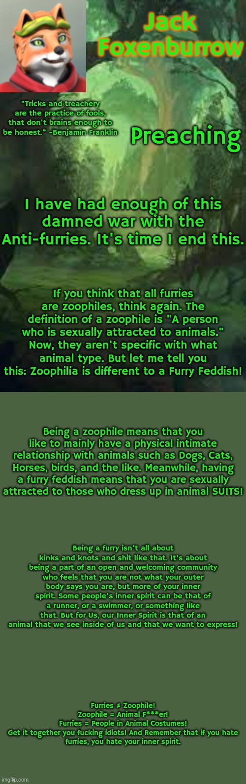 I have said what I needed to say! Post this to every furry and anti-furry you know! Let us combine into a loving country once ag | Preaching; "Tricks and treachery are the practice of fools, that don't brains enough to be honest." -Benjamin Franklin; I have had enough of this damned war with the Anti-furries. It's time I end this. If you think that all furries are zoophiles, think again. The definition of a zoophile is "A person who is sexually attracted to animals." Now, they aren't specific with what animal type. But let me tell you this: Zoophilia is different to a Furry Feddish! Being a zoophile means that you like to mainly have a physical intimate relationship with animals such as Dogs, Cats, Horses, birds, and the like. Meanwhile, having a furry feddish means that you are sexually attracted to those who dress up in animal SUITS! Being a furry isn't all about kinks and knots and shit like that. It's about being a part of an open and welcoming community who feels that you are not what your outer body says you are, but more of your inner spirit. Some people's inner spirit can be that of a runner, or a swimmer, or something like that. But for Us, our Inner Spirit is that of an animal that we see inside of us and that we want to express! Furries ≠ Zoophile!
Zoophile = Animal F***er!
Furries = People in Animal Costumes!

Get it together you fucking idiots! And Remember that if you hate furries, you hate your inner spirit. | image tagged in jack the fox story template | made w/ Imgflip meme maker