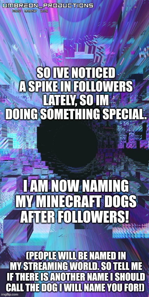 woooooooo! event tem! | SO IVE NOTICED A SPIKE IN FOLLOWERS LATELY, SO IM DOING SOMETHING SPECIAL. I AM NOW NAMING MY MINECRAFT DOGS AFTER FOLLOWERS! (PEOPLE WILL BE NAMED IN MY STREAMING WORLD. SO TELL ME IF THERE IS ANOTHER NAME I SHOULD CALL THE DOG I WILL NAME YOU FOR!) | image tagged in umbreon | made w/ Imgflip meme maker