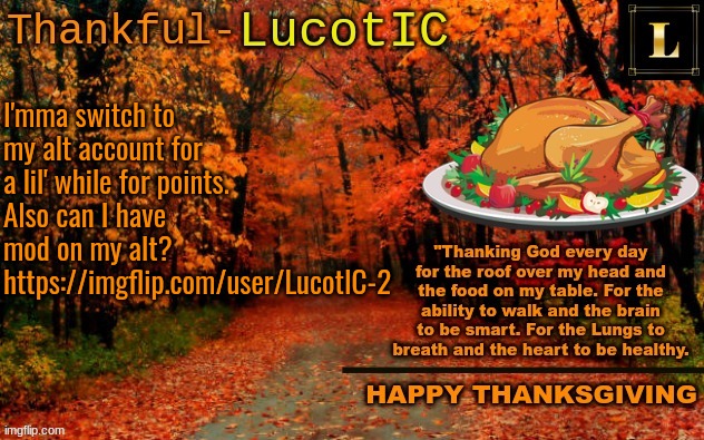 https://imgflip.com/user/LucotIC-2 | Thank you | I'mma switch to my alt account for a lil' while for points. Also can I have mod on my alt? https://imgflip.com/user/LucotIC-2 | image tagged in lucotic thanksgiving announcement temp 11 | made w/ Imgflip meme maker