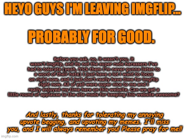 G'bye, yall! | HEYO GUYS I'M LEAVING IMGFLIP... PROBABLY FOR GOOD. Before you ask, no, it wasn't you, it wasn't imgflip, and its not the super rude harassers I've had to tolerate (yeah, frick them I'm never gunna listen to a word of their hate) I just have a lot i want to focus on right now, and I just don't really have time for imgflip right now. All of yall were super nice to me and i really enjoyed my time here on this website. Can we get a little round of applause to the site mods for keeping this website awesome? And lastly, thanks for tolerating my annoying upvote begging, and upvoting my memes. I'll miss you, and I will always remember you! Please pray for me!! | image tagged in until we meet again | made w/ Imgflip meme maker