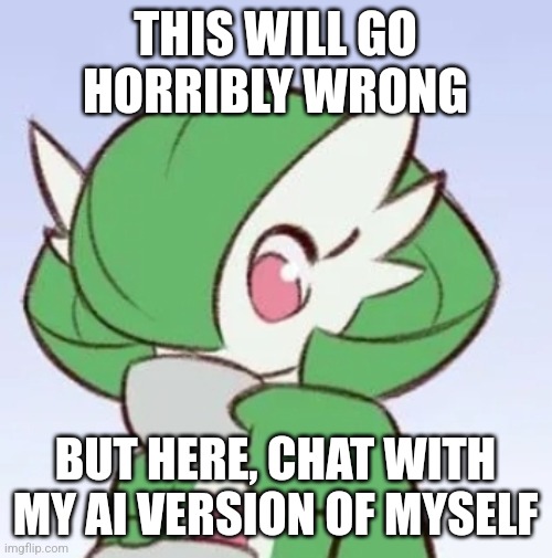 https://beta.character.ai/chat?char=eyiRnCvPKx-8bQ2vusAwG1dTRPqOhBKSQYvYOkNg7Zc | THIS WILL GO HORRIBLY WRONG; BUT HERE, CHAT WITH MY AI VERSION OF MYSELF | image tagged in gardevoir sipping tea | made w/ Imgflip meme maker