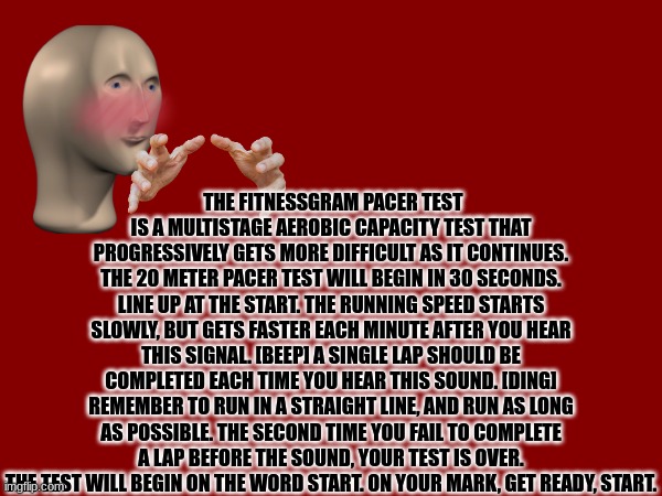 lol title | THE FITNESSGRAM PACER TEST IS A MULTISTAGE AEROBIC CAPACITY TEST THAT PROGRESSIVELY GETS MORE DIFFICULT AS IT CONTINUES. THE 20 METER PACER TEST WILL BEGIN IN 30 SECONDS. LINE UP AT THE START. THE RUNNING SPEED STARTS SLOWLY, BUT GETS FASTER EACH MINUTE AFTER YOU HEAR THIS SIGNAL. [BEEP] A SINGLE LAP SHOULD BE COMPLETED EACH TIME YOU HEAR THIS SOUND. [DING] REMEMBER TO RUN IN A STRAIGHT LINE, AND RUN AS LONG AS POSSIBLE. THE SECOND TIME YOU FAIL TO COMPLETE A LAP BEFORE THE SOUND, YOUR TEST IS OVER. THE TEST WILL BEGIN ON THE WORD START. ON YOUR MARK, GET READY, START. | image tagged in fitness is my passion,fitness | made w/ Imgflip meme maker