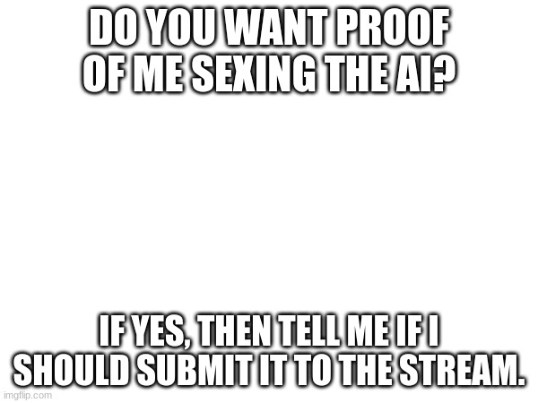 DO YOU WANT PROOF OF ME SEXING THE AI? IF YES, THEN TELL ME IF I SHOULD SUBMIT IT TO THE STREAM. | made w/ Imgflip meme maker
