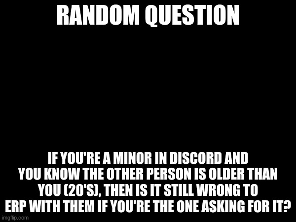 RANDOM QUESTION; IF YOU'RE A MINOR IN DISCORD AND YOU KNOW THE OTHER PERSON IS OLDER THAN YOU (20'S), THEN IS IT STILL WRONG TO ERP WITH THEM IF YOU'RE THE ONE ASKING FOR IT? | made w/ Imgflip meme maker