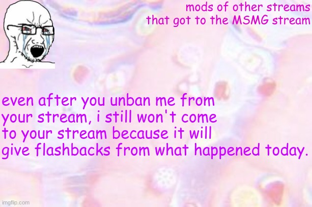 something i posted on my own stream. which the owner removed | mods of other streams that got to the MSMG stream; even after you unban me from your stream, i still won't come to your stream because it will give flashbacks from what happened today. | image tagged in announcements template alphabet_lore_x | made w/ Imgflip meme maker
