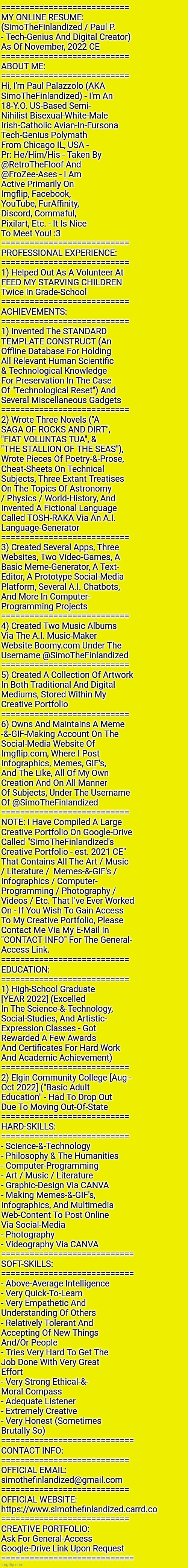 MY ONLINE RESUME: By SimoTheFinlandized / Paul P. - Nov. 2022 CE | ===========================
MY ONLINE RESUME:
(SimoTheFinlandized / Paul P.
- Tech-Genius And Digital Creator)
As Of November, 2022 CE
===========================
ABOUT ME:
===========================
Hi, I'm Paul Palazzolo (AKA
SimoTheFinlandized) - I'm An
18-Y.O. US-Based Semi-
Nihilist Bisexual-White-Male
Irish-Catholic Avian-In-Fursona
Tech-Genius Polymath
From Chicago IL, USA -
Pr: He/Him/His - Taken By
@RetroTheFloof And
@FroZee-Ases - I Am
Active Primarily On
Imgflip, Facebook,
YouTube, FurAffinity,
Discord, Commaful,
Pixilart, Etc. - It Is Nice
To Meet You! :3
===========================
PROFESSIONAL EXPERIENCE:
===========================
1) Helped Out As A Volunteer At 
FEED MY STARVING CHILDREN 
Twice In Grade-School
===========================
ACHIEVEMENTS:
===========================
1) Invented The STANDARD 
TEMPLATE CONSTRUCT (An 
Offline Database For Holding 
All Relevant Human Scientific 
& Technological Knowledge 
For Preservation In The Case 
Of "Technological Reset") And
Several Miscellaneous Gadgets
===========================
2) Wrote Three Novels ("A 
SAGA OF ROCKS AND DIRT", 
"FIAT VOLUNTAS TUA", & 
"THE STALLION OF THE SEAS"),
Wrote Pieces Of Poetry-&-Prose,
Cheat-Sheets On Technical 
Subjects, Three Extant Treatises 
On The Topics Of Astronomy 
/ Physics / World-History, And 
Invented A Fictional Language 
Called TOSH-RAKA Via An A.I. 
Language-Generator
===========================
3) Created Several Apps, Three 
Websites, Two Video-Games, A 
Basic Meme-Generator, A Text-
Editor, A Prototype Social-Media 
Platform, Several A.I. Chatbots, 
And More In Computer-
Programming Projects
===========================
4) Created Two Music Albums 
Via The A.I. Music-Maker 
Website Boomy.com Under The 
Username @SimoTheFinlandized 
===========================
5) Created A Collection Of Artwork 
In Both Traditional And Digital 
Mediums, Stored Within My
Creative Portfolio
===========================
6) Owns And Maintains A Meme
-&-GIF-Making Account On The 
Social-Media Website Of 
Imgflip.com, Where I Post 
Infographics, Memes, GIF's, 
And The Like, All Of My Own 
Creation And On All Manner 
Of Subjects, Under The Username 
Of @SimoTheFinlandized 
===========================
NOTE: I Have Compiled A Large
Creative Portfolio On Google-Drive 
Called "SimoTheFinlandized's 
Creative Portfolio - est. 2021 CE"
That Contains All The Art / Music
/ Literature /  Memes-&-GIF's / 
Infographics / Computer-
Programming / Photography / 
Videos / Etc. That I've Ever Worked
On - If You Wish To Gain Access 
To My Creative Portfolio, Please 
Contact Me Via My E-Mail In 
"CONTACT INFO" For The General-
Access Link. 
===========================
EDUCATION:
===========================
1) High-School Graduate 
[YEAR 2022] (Excelled 
In The Science-&-Technology, 
Social-Studies, And Artistic-
Expression Classes - Got 
Rewarded A Few Awards 
And Certificates For Hard Work
And Academic Achievement)
===========================
2) Elgin Community College [Aug - 
Oct 2022] ("Basic Adult 
Education" - Had To Drop Out 
Due To Moving Out-Of-State
===========================
HARD-SKILLS:
===========================
- Science-&-Technology
- Philosophy & The Humanities
- Computer-Programming
- Art / Music / Literature 
- Graphic-Design Via CANVA
- Making Memes-&-GIF's, 
Infographics, And Multimedia 
Web-Content To Post Online
Via Social-Media 
- Photography 
- Videography Via CANVA
============================
SOFT-SKILLS:
============================
- Above-Average Intelligence
- Very Quick-To-Learn 
- Very Empathetic And 
Understanding Of Others 
- Relatively Tolerant And 
Accepting Of New Things 
And/Or People
- Tries Very Hard To Get The 
Job Done With Very Great 
Effort 
- Very Strong Ethical-&-
Moral Compass
- Adequate Listener 
- Extremely Creative 
- Very Honest (Sometimes 
Brutally So)
============================
CONTACT INFO:
===========================
OFFICIAL EMAIL:
simothefinlandized@gmail.com
===========================
OFFICIAL WEBSITE:
https://www.simothefinlandized.carrd.co
===========================
CREATIVE PORTFOLIO:
Ask For General-Access 
Google-Drive Link Upon Request
============================ | image tagged in simothefinlandized,resume,compilation,digital creator | made w/ Imgflip meme maker