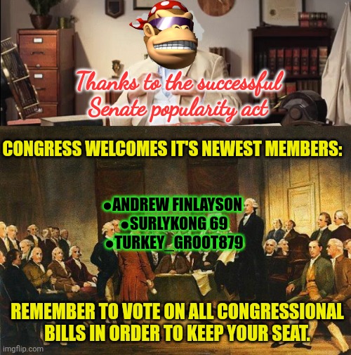 Thanks to everyone for this great success | Thanks to the successful Senate popularity act; CONGRESS WELCOMES IT'S NEWEST MEMBERS:; ●ANDREW FINLAYSON 
●SURLYKONG 69
●TURKEY_GROOT879; REMEMBER TO VOTE ON ALL CONGRESSIONAL BILLS IN ORDER TO KEEP YOUR SEAT. | image tagged in constitutional convention,what can i say except you're welcome,congressmen,surlykong69 | made w/ Imgflip meme maker