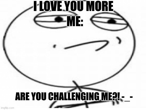 love you more | I LOVE YOU MORE; ME:; ARE YOU CHALLENGING ME?! -_- | image tagged in memes | made w/ Imgflip meme maker