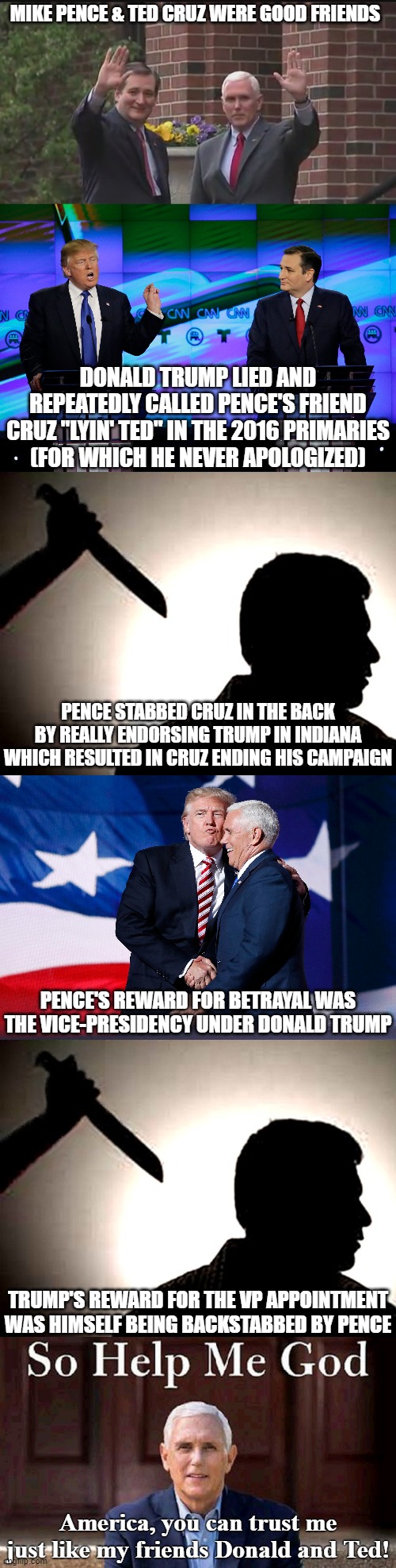 et tu Mike?  But by all means, let's consider him for president in 2024 (not) | MIKE PENCE & TED CRUZ WERE GOOD FRIENDS; DONALD TRUMP LIED AND REPEATEDLY CALLED PENCE'S FRIEND CRUZ "LYIN' TED" IN THE 2016 PRIMARIES
(FOR WHICH HE NEVER APOLOGIZED); PENCE STABBED CRUZ IN THE BACK BY REALLY ENDORSING TRUMP IN INDIANA WHICH RESULTED IN CRUZ ENDING HIS CAMPAIGN; PENCE'S REWARD FOR BETRAYAL WAS THE VICE-PRESIDENCY UNDER DONALD TRUMP; TRUMP'S REWARD FOR THE VP APPOINTMENT WAS HIMSELF BEING BACKSTABBED BY PENCE; America, you can trust me just like my friends Donald and Ted! | image tagged in mike pence,gop hypocrite,backstabber | made w/ Imgflip meme maker