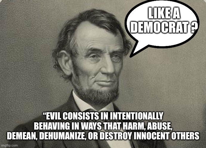 Evil = is | LIKE A
DEMOCRAT ? “EVIL CONSISTS IN INTENTIONALLY BEHAVING IN WAYS THAT HARM, ABUSE, DEMEAN, DEHUMANIZE, OR DESTROY INNOCENT OTHERS | image tagged in abe,memes | made w/ Imgflip meme maker