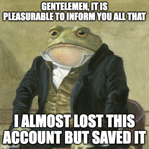 Gentlemen, it is with great pleasure to inform you that | GENTELEMEN, IT IS PLEASURABLE TO INFORM YOU ALL THAT; I ALMOST LOST THIS ACCOUNT BUT SAVED IT | image tagged in gentlemen it is with great pleasure to inform you that | made w/ Imgflip meme maker