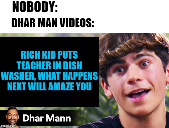 Dhar Mann Videos be like... | NOBODY:; DHAR MAN VIDEOS:; RICH KID PUTS TEACHER IN DISH WASHER, WHAT HAPPENS NEXT WILL AMAZE YOU | image tagged in dhar mann | made w/ Imgflip meme maker