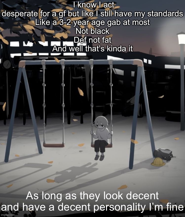 I wanna commit depression angle | I know I act desperate for a gf but like I still have my standards
Like a 3-2 year age gab at most
Not black
Def not fat
And well that’s kinda it; As long as they look decent and have a decent personality I’m fine | image tagged in avogado6 depression | made w/ Imgflip meme maker