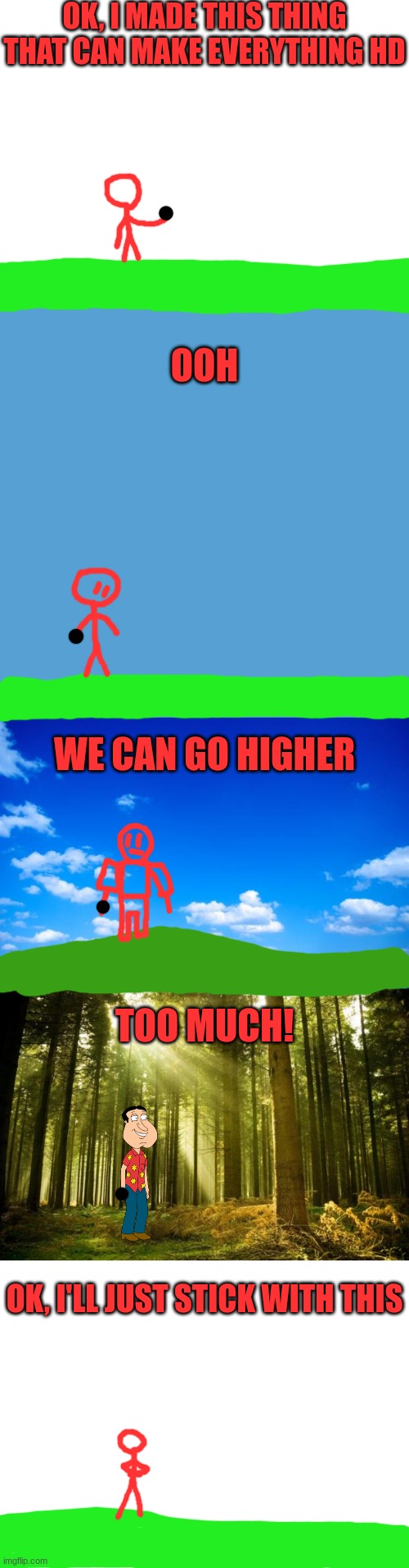 Redi tries HD versions of reality | OK, I MADE THIS THING THAT CAN MAKE EVERYTHING HD; OOH; WE CAN GO HIGHER; TOO MUCH! OK, I'LL JUST STICK WITH THIS | image tagged in blank white template | made w/ Imgflip meme maker