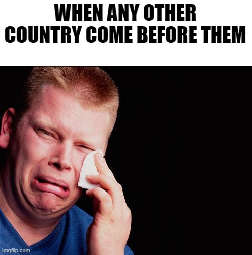 cry | WHEN ANY OTHER COUNTRY COME BEFORE THEM | image tagged in cry | made w/ Imgflip meme maker