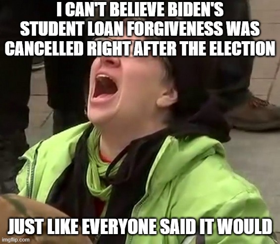 Crying liberal | I CAN'T BELIEVE BIDEN'S STUDENT LOAN FORGIVENESS WAS CANCELLED RIGHT AFTER THE ELECTION; JUST LIKE EVERYONE SAID IT WOULD | image tagged in crying liberal | made w/ Imgflip meme maker