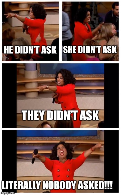 Oprah You Get A Car Everybody Gets A Car Meme | HE DIDN’T ASK SHE DIDN’T ASK THEY DIDN’T ASK LITERALLY NOBODY ASKED!!! | image tagged in memes,oprah you get a car everybody gets a car | made w/ Imgflip meme maker