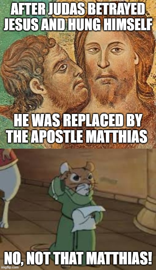 ...although that would change some things-especially for furries! It comes from the Hebrew Matityahu_, meaning "gift of God." | AFTER JUDAS BETRAYED JESUS AND HUNG HIMSELF; HE WAS REPLACED BY THE APOSTLE MATTHIAS; NO, NOT THAT MATTHIAS! | image tagged in judas betrays jesus,matthias,redwall,anthro,furry,apostles | made w/ Imgflip meme maker