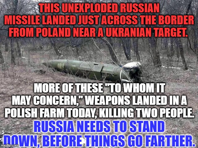 Russia's use of imprecise weapons systems close to Poland is irresponsible. | THIS UNEXPLODED RUSSIAN MISSILE LANDED JUST ACROSS THE BORDER FROM POLAND NEAR A UKRANIAN TARGET. MORE OF THESE "TO WHOM IT MAY CONCERN," WEAPONS LANDED IN A POLISH FARM TODAY, KILLING TWO PEOPLE. RUSSIA NEEDS TO STAND DOWN, BEFORE THINGS GO FARTHER. | image tagged in politics | made w/ Imgflip meme maker