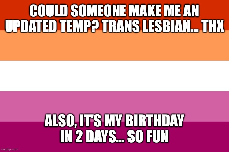 hi mods :) | COULD SOMEONE MAKE ME AN UPDATED TEMP? TRANS LESBIAN... THX; ALSO, IT’S MY BIRTHDAY IN 2 DAYS... SO FUN | image tagged in lesbian flag | made w/ Imgflip meme maker