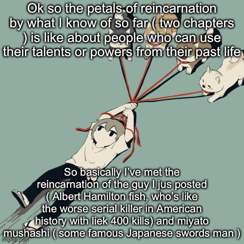 I like this already | Ok so the petals of reincarnation by what I know of so far ( two chapters ) is like about people who can use their talents or powers from their past life; So basically I’ve met the reincarnation of the guy I jus posted ( Albert Hamilton fish, who’s like the worse serial killer in American history with liek 400 kills) and miyato mushashi ( some famous Japanese swords man ) | image tagged in avogado6 | made w/ Imgflip meme maker